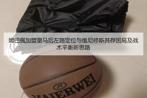 姆巴佩加盟皇马后左路定位与维尼修斯共存困局及战术平衡新思路