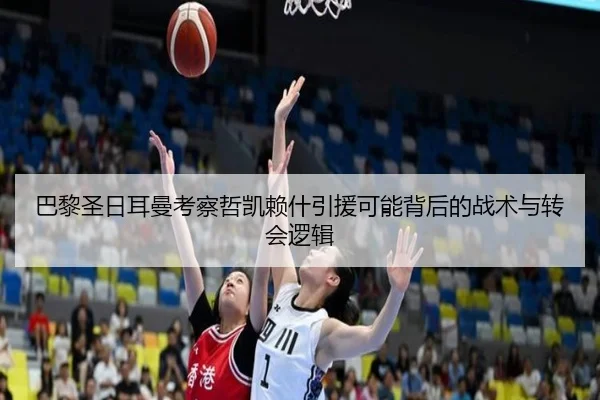 巴黎圣日耳曼考察哲凯赖什引援可能背后的战术与转会逻辑