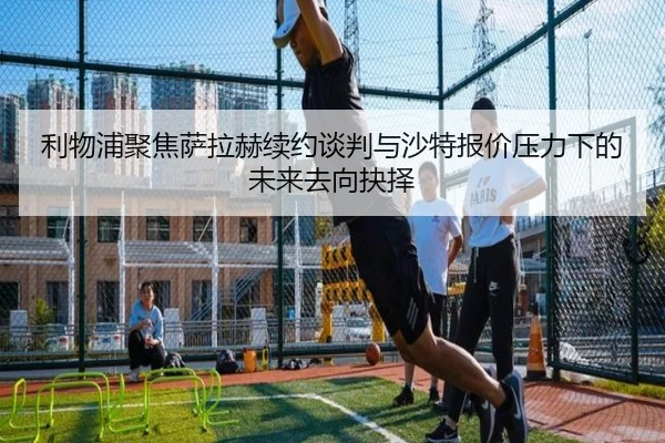 利物浦聚焦萨拉赫续约谈判与沙特报价压力下的未来去向抉择