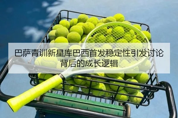 巴萨青训新星库巴西首发稳定性引发讨论背后的成长逻辑